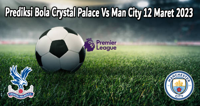 Prediksi Bola Crystal Palace Vs Man City 12 Maret 2023